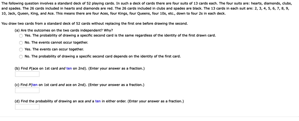 The following question involves a standard deck of 52 playing cards. In such a deck of cards there are four suits of 13 cards each. The four suits are: hearts, diamonds, clubs,
and spades. The 26 cards included in hearts and diamonds are red. The 26 cards included in clubs and spades are black. The 13 cards in each suit are: 2, 3, 4, 5, 6, 7, 8, 9,
10, Jack, Queen, King, and Ace. This means there are four Aces, four Kings, four Queens, four 10s, etc., down to four 2s in each deck.
You draw two cards from a standard deck of 52 cards without replacing the first one before drawing the second.
(a) Are the outcomes on the two cards independent? Why?
Yes. The probability of drawing a specific second card is the same regardless of the identity of the first drawn card.
No. The events cannot occur together.
Yes. The events can occur together.
No. The probability of drawing a specific second card depends on the identity of the first card.
(b) Find P(ace on 1st card and ten on 2nd). (Enter your answer as a fraction.)
(c) Find P(ten on 1st card and ace on 2nd). (Enter your answer as a fraction.)
(d) Find the probability of drawing an ace and a ten in either order. (Enter your answer as a fraction.)