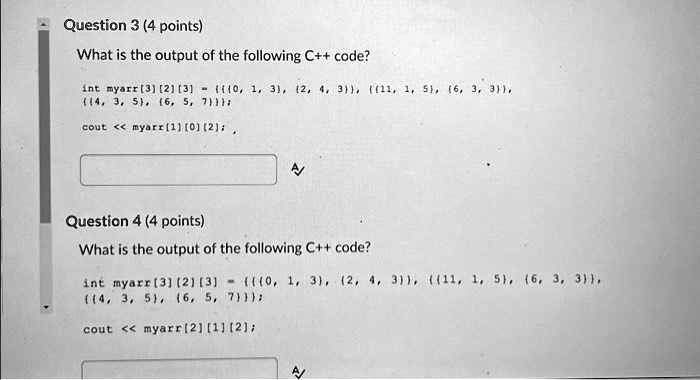 Question 3 (4 points)
What is the output of the following C++ code?
int myarr [3] [2] [3] =  0, 1, 3, 2, 4, 3, 11, 1, 5, 6, 3, 3,
 4, 3, 5, 6, 5, 7;
cout << myarr[1][0][2];
Question 4 (4 points)
What is the output of the following C++ code?
int myarr [3] [2] [3] =  0, 1, 3, 2, 4, 3, 11, 1, 5, 6, 3, 3,
4, 3, 5, 6, 5, 7;
cout << myarr[2][1][2];