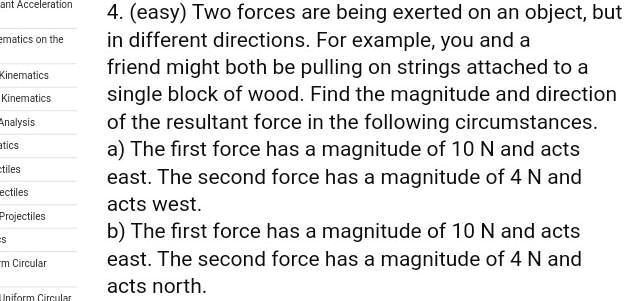 4. (easy) Two forces are being exerted on an object, but
in different directions. For example, you and a
friend might both be pulling on strings attached to a
single block of wood. Find the magnitude and direction
of the resultant force in the following circumstances.
a) The first force has a magnitude of 10 N and acts
east. The second force has a magnitude of 4 N and
acts west.
b) The first force has a magnitude of 10 N and acts
east. The second force has a magnitude of 4 N and
acts north.