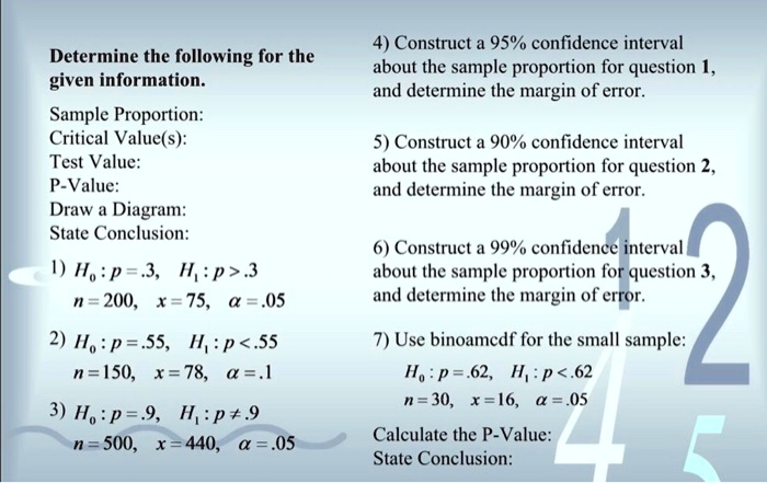 Determine the following for the
given information.
Sample Proportion:
Critical Value(s):
Test Value:
P-Value:
Draw a Diagram:
State Conclusion:
1) H0 : p = .3, H1 : p > .3
n = 200, x = 75, ? = .05
2) H0 : p = .55, H1 : p < .55
n = 150, x = 78, ? = .1
3) H0 : p = .9, H1 : p ? .9
n = 500, x = 440, ? = .05
4) Construct a 95% confidence interval
about the sample proportion for question 1,
and determine the margin of error.
5) Construct a 90% confidence interval
about the sample proportion for question 2,
and determine the margin of error.
6) Construct a 99% confidence interval
about the sample proportion for question 3,
and determine the margin of error.
7) Use binoamcdf for the small sample:
H0 : p = .62, H1 : p < .62
n = 30, x = 16, ? = .05
Calculate the P-Value:
State Conclusion: