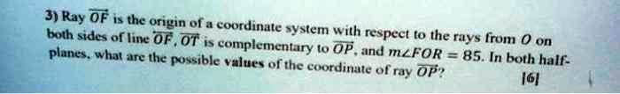 3) Ray OF is the origin of a coordinate system with respect to the rays from O on both sides of line OF. OT is complementary to OP, and m∠ FOR = 85. In both half-planes, what are the possible values of the coordinate of ray OP?