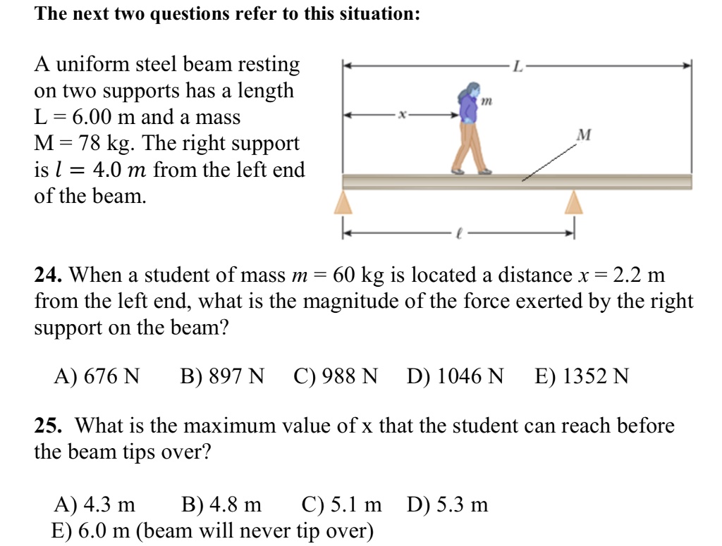 The next two questions refer to this situation:

A uniform steel beam resting on two supports has a length L = 6.00 m and a mass M = 78 kg. The right support is l = 4.0 m from the left end of the beam.

24. When a student of mass m = 60 kg is located a distance x = 2.2 m from the left end, what is the magnitude of the force exerted by the right support on the beam?

A) 676 N B) 897 N C) 988 N D) 1046 N E) 1352 N

25. What is the maximum value of x that the student can reach before the beam tips over?

A) 4.3 m B) 4.8 m C) 5.1 m D) 5.3 m
E) 6.0 m (beam will never tip over)
