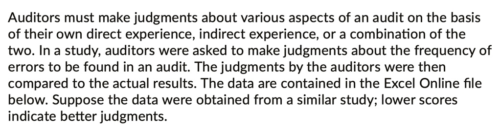 Auditors must make judgments about various aspects of an audit on the basis of their own direct experience, indirect experience, or a combination of the two. In a study, auditors were asked to make judgments about the frequency of errors to be found in an audit. The judgments by the auditors were then compared to the actual results. The data are contained in the Excel Online file below. Suppose the data were obtained from a similar study; lower scores indicate better judgments.