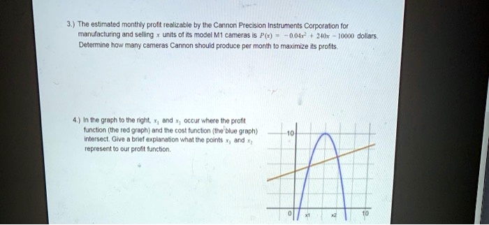 3.) The estimated monthly profit realizable by the Cannon Precision Instruments Corporation for manufacturing and selling x units of its model M1 cameras is P(x) = -0.04x^2 + 240x - 10000 dollars. Determine how many cameras Cannon should produce per month to maximize its profits.

4.) In the graph to the right, x1 and x2 occur where the profit function (the red graph) and the cost function (the blue graph) intersect. Give a brief explanation what the points x1 and x2 represent to our profit function.
