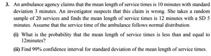 3. An ambulance agency claims that the mean length of service times is 10 minutes with standard deviation 3 minutes. An investigator suspects that this claim is wrong. She takes a random sample of 20 services and finds the mean length of service times is 12 minutes with a SD 5 minutes. Assume that the service time of the ambulance follows normal distribution.

(i) What is the probability that the mean length of service times is less than and equal to 12minutes?

(ii) Find 99% confidence interval for standard deviation of the mean length of service times.