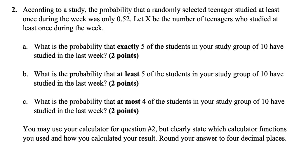 2. According to a study, the probability that a randomly selected teenager studied at least once during the week was only 0.52. Let X be the number of teenagers who studied at least once during the week.

a. What is the probability that exactly 5 of the students in your study group of 10 have studied in the last week? (2 points)

b. What is the probability that at least 5 of the students in your study group of 10 have studied in the last week? (2 points)

c. What is the probability that at most 4 of the students in your study group of 10 have studied in the last week? (2 points)

You may use your calculator for question #2, but clearly state which calculator functions you used and how you calculated your result. Round your answer to four decimal places.