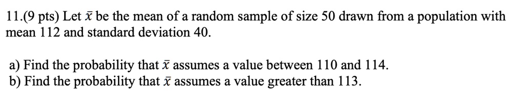 11. Let x? be the mean of a random sample of size 50 drawn from a population with mean 112 and standard deviation 40.
a) Find the probability that x? assumes a value between 110 and 114.
b) Find the probability that x? assumes a value greater than 113.