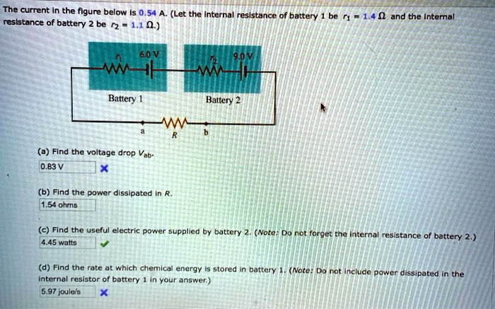 The current in the figure below is 0.54 A. (Let the internal resistance of battery 1 be r1 = 1.4 ?? and the internal resistance of battery 2 be r2 = 1.1 ??.)
6.0 V
9.0 V
r1
r2
Battery 1
Battery 2
a
b
R
(a) Find the voltage drop Vab.
(b) Find the power dissipated in R.
(c) Find the useful electric power supplied by battery 2. (Note: Do not forget the internal resistance of battery 2.)
(d) Find the rate at which chemical energy is stored in battery 1. (Note: Do not include power dissipated in the internal resistor of battery 1 in your answer.)