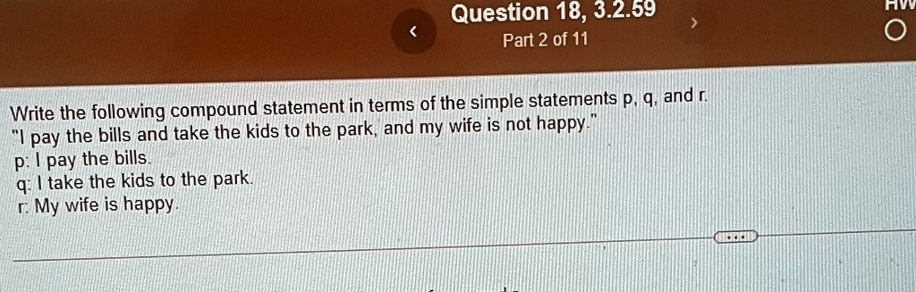 Question 18, 3.2.59
Part 2 of 11
Write the following compound statement in terms of the simple statements p, q, and r.
"I pay the bills and take the kids to the park, and my wife is not happy."
p: I pay the bills.
q: I take the kids to the park.
r: My wife is happy.
