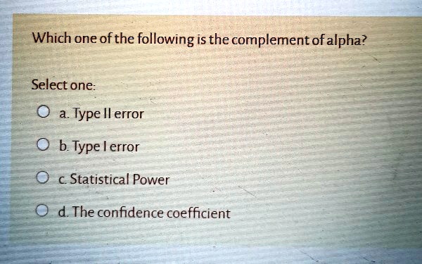 Which one of the following is the complement of alpha?
Select one:
a. Type II error
b. Type I error
c. Statistical Power
d. The confidence coefficient