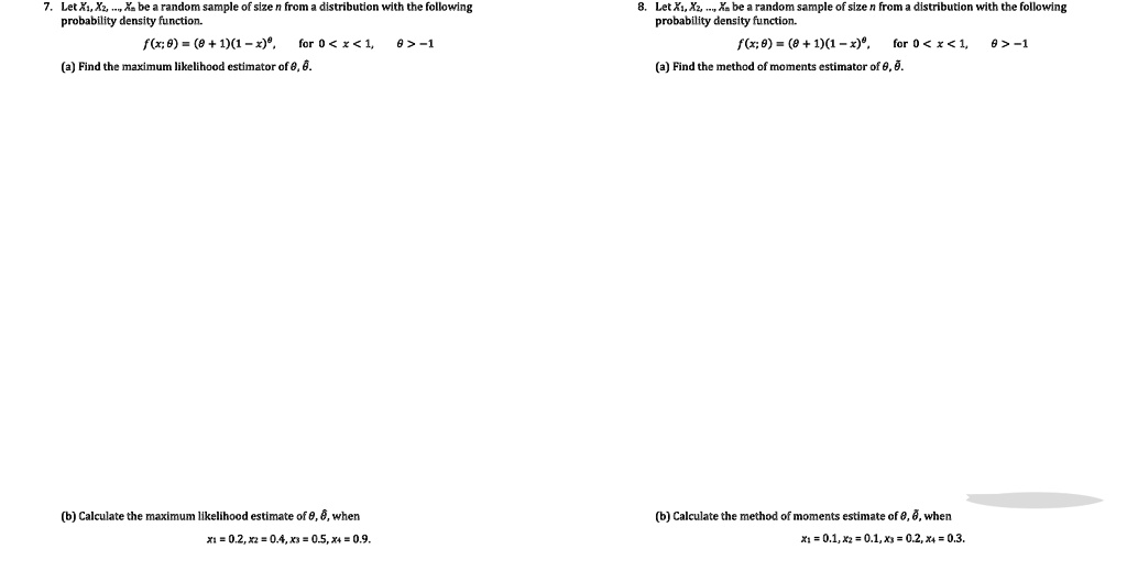 7. Let X1, X2, ..., Xn be a random sample of size n from a distribution with the following
probability density function.
f(x; θ) = (θ + 1)(1 - x)^θ, for 0 < x < 1, θ > -1
(a) Find the maximum likelihood estimator of θ, θ̂.
8. Let X1, X2, ..., Xn be a random sample of size n from a distribution with the following
probability density function.
f(x; θ) = (θ + 1)(1 - x)^θ, for 0 < x < 1, θ > -1
(a) Find the method of moments estimator of θ, θ̂.
(b) Calculate the maximum likelihood estimate of θ, θ̂, when
x1 = 0.2, x2 = 0.4, x3 = 0.5, x4 = 0.9.
(b) Calculate the method of moments estimate of θ, θ̂, when
x1 = 0.1, x2 = 0.1, x3 = 0.2, x4 = 0.3.