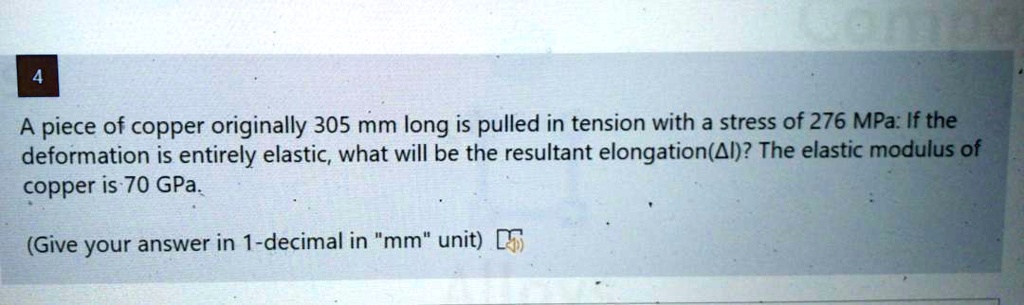 A piece of copper originally 305 mm long is pulled in tension with a stress of 276 MPa: If the
deformation is entirely elastic, what will be the resultant elongation(Delta l)? The elastic modulus of
copper is 70 GPa.
(Give your answer in 1-decimal in "mm" unit)