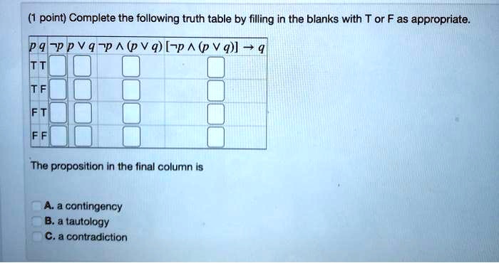 (1 point) Complete the following truth table by filling in the blanks with T or F as appropriate.

p q ¬p p ? q ¬p ? (p ? q) [¬p ? (p ? q)] ? q
T T
T F
F T
F F

The proposition in the final column is
A. a contingency
B. a tautology
C. a contradiction