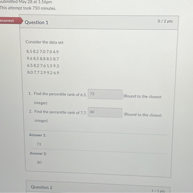 Question 1
Consider the data set
8.5 8.2 7.0 7.0 4.9
9.6 8.5 8.8 8.5 8.7
6.5 8.2 7.6 1.5 9.3
8.0 7.7 2.9 9.2 6.9
1. Find the percentile rank of 6.5. 73 (Round to the closest integer)
2. Find the percentile rank of 7.7. 80 (Round to the closest integer)
Answer 1:
73
Answer 2:
80