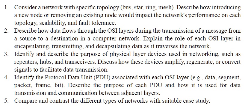 1. Consider a network with specific topology (bus, star, ring, mesh). Describe how introducing
a new node or removing an existing node would impact the network's performance on each
topology, scalability, and fault tolerance.
2. Describe how data flows through the OSI layers during the transmission of a message from
a source to a destination in a computer network. Explain the role of each OSI layer in
encapsulating, transmitting, and decapsulating data as it traverses the network.
3. Identify and describe the purpose of physical layer devices used in networking, such as
repeaters, hubs, and transceivers. Discuss how these devices amplify, regenerate, or convert
signals to facilitate data transmission.
4. Identify the Protocol Data Unit (PDU) associated with each OSI layer (e.g., data, segment,
packet, frame, bit). Describe the purpose of each PDU and how it is used for data
transmission and communication between adjacent layers.
5. Compare and contrast the different types of networks with suitable case study.