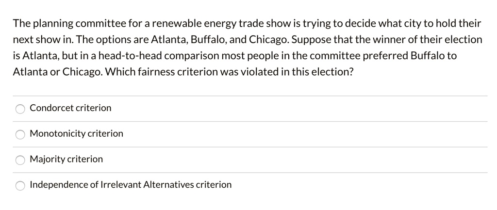 The planning committee for a renewable energy trade show is trying to decide what city to hold their next show in. The options are Atlanta, Buffalo, and Chicago. Suppose that the winner of their election is Atlanta, but in a head-to-head comparison most people in the committee preferred Buffalo to Atlanta or Chicago. Which fairness criterion was violated in this election?

Condorcet criterion
Monotonicity criterion
Majority criterion
Independence of Irrelevant Alternatives criterion