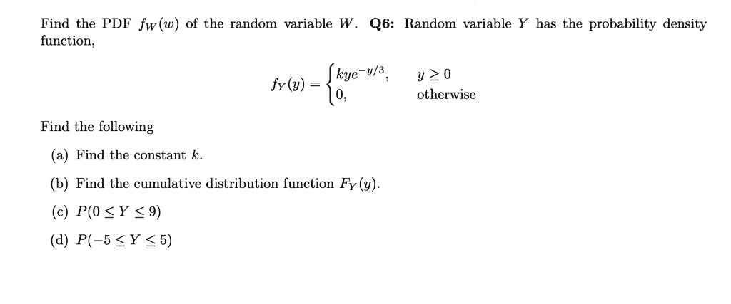 Find the PDF fW(w) of the random variable W. Q6: Random variable Y has the probability density function,

fY(y) =  kye^-y/3,   y >= 0
          0,          otherwise

Find the following
(a) Find the constant k.
(b) Find the cumulative distribution function FY(y).
(c) P(0 <= Y <= 9)
(d) P(-5 <= Y <= 5)
