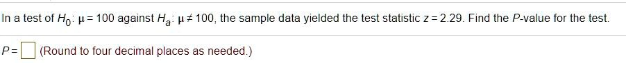 In a test of H0: ? = 100 against Ha: ? ? 100, the sample data yielded the test statistic z = 2.29. Find the P-value for the test.
P = (Round to four decimal places as needed.)