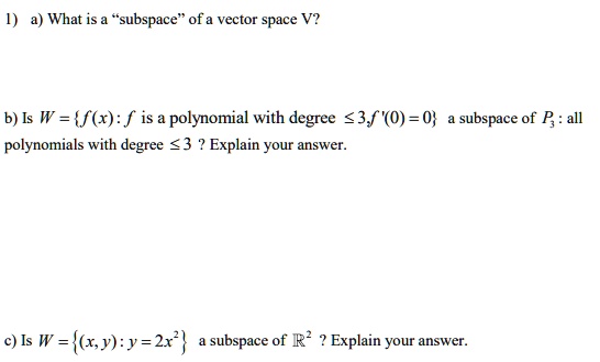 1) a) What is a "subspace" of a vector space V?

b) Is W = f(x) : f is a polynomial with degree ? 3, f'(0) = 0 a subspace of P? : all polynomials with degree ? 3 ? Explain your answer.

c) Is W = (x, y) : y = 2x² a subspace of ?² ? Explain your answer.