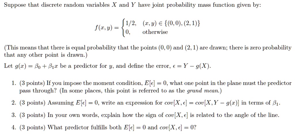 Suppose that discrete random variables X and Y have joint probability mass function given by:
f(x,y) =  1/2, (x,y) ? (0,0), (2,1)
         0, otherwise
(This means that there is equal probability that the points (0,0) and (2,1) are drawn; there is zero probability that any other point is drawn.)
Let g(x) = ?0 + ?1 x be a predictor for y, and define the error, ? = Y ? g(X).

1. (3 points) If you impose the moment condition, E[?] = 0, what one point in the plane must the predictor pass through? (In some places, this point is referred to as the grand mean.)

2. (3 points) Assuming E[?] = 0, write an expression for cov[X, ?] = cov[X, Y ? g(X)] in terms of ?1.

3. (3 points) In your own words, explain how the sign of cov[X, ?] is related to the angle of the line.

4. (3 points) What predictor fulfills both E[?] = 0 and cov[X, ?] = 0?