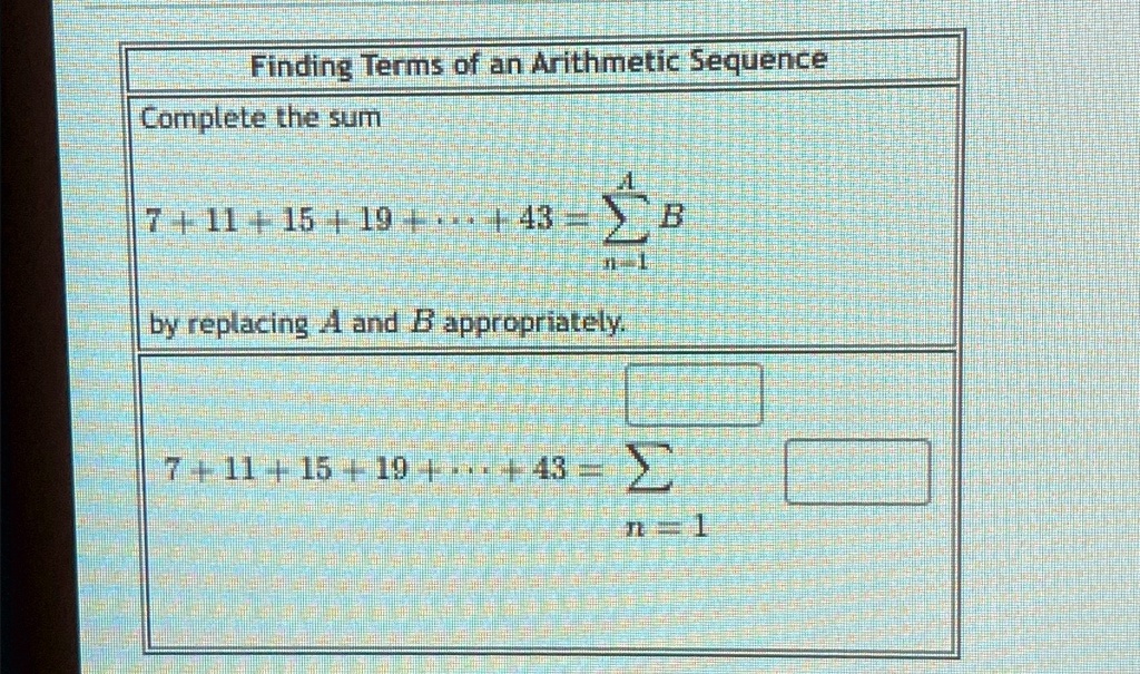 Finding Terms of an Arithmetic Sequence
Complete the sum
∑n=1^A B
7 + 11 + 15 + 19 + ... + 43 = 
by replacing A and B appropriately.
7 + 11 + 15 + 19 + ... + 43 = ∑n=1^