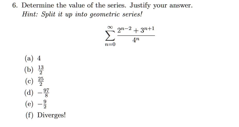 Solved 6 Determine The Value Of The Series Justify Your Answer Hint Split It Up Into Geometric Series 2n 2 3n 1 4n N 0 E 4 2 F Diverges