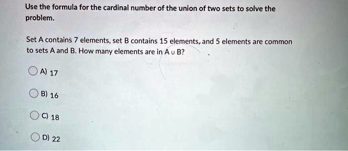Use the formula for the cardinal number of the union of two sets to solve the problem.
Set A contains 7 elements, set B contains 15 elements, and 5 elements are common to sets A and B. How many elements are in A ? B?
A) 17
B) 16
C) 18
D) 22