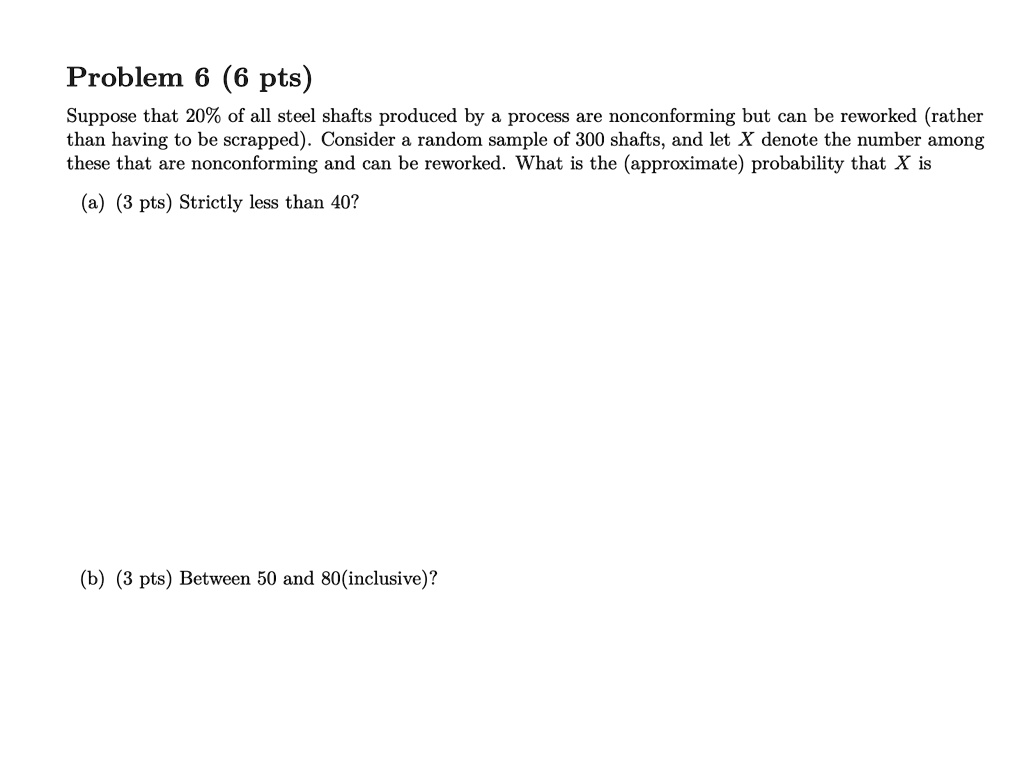 Problem 6 (6 pts)
Suppose that 20% of all steel shafts produced by a process are nonconforming but can be reworked (rather
than having to be scrapped). Consider a random sample of 300 shafts, and let X denote the number among
these that are nonconforming and can be reworked. What is the (approximate) probability that X is
(a) (3 pts) Strictly less than 40?
(b) (3 pts) Between 50 and 80 (inclusive)?