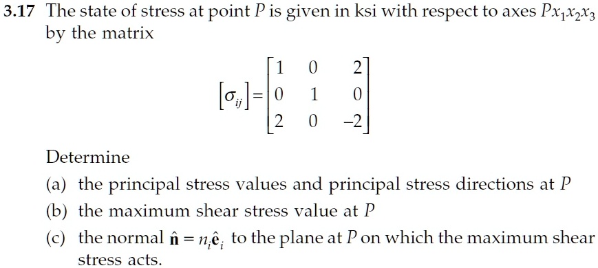 3.17 The state of stress at point P is given in ksi with respect to axes Px1x2x3 by the matrix

[sigmaij] = eginbmatrix 1     0     2  0     1     0  2     0     -2 endbmatrix

Determine
(a) the principal stress values and principal stress directions at P
(b) the maximum shear stress value at P
(c) the normal mathbfhatn = ni mathbfhatei to the plane at P on which the maximum shear stress acts.