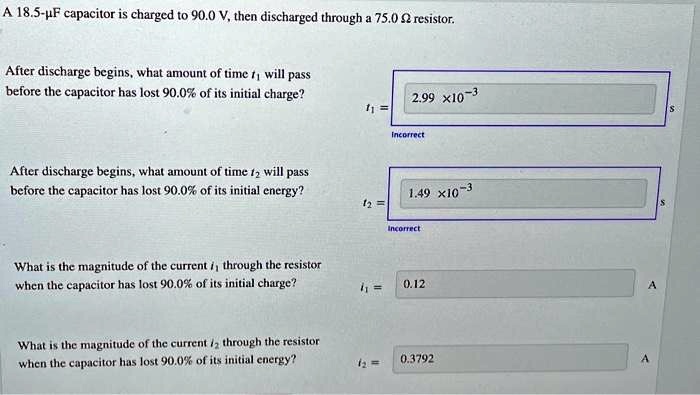 A 18.5-µF capacitor is charged to 90.0 V, then discharged through a 75.0 ? resistor.
After discharge begins, what amount of time t1 will pass
before the capacitor has lost 90.0% of its initial charge?
t1 = 2.99 x10^-3 s
Incorrect
After discharge begins, what amount of time t2 will pass
before the capacitor has lost 90.0% of its initial energy?
t2 = 1.49 x10^-3 s
Incorrect
What is the magnitude of the current i1 through the resistor
when the capacitor has lost 90.0% of its initial charge?
i1 = 0.12 A
What is the magnitude of the current i2 through the resistor
when the capacitor has lost 90.0% of its initial energy?
i2 = 0.3792 A