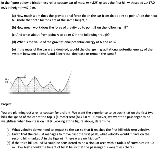 In the figure below a frictionless roller coaster car of mass m = 825 kg tops the first hill with speed v0=17.0 m/s at height h=42.0 m.

(a) How much work does the gravitational force do on the car from that point to point A on the next hill (note that both hilltops are at the same height)?

(b) How much work does the force of gravity do to point B on the following hill?

(c) And what about from point A to point C in the following trough?

(d) What is the value of the gravitational potential energy at A and at B?

(e) If the mass of the car were doubled, would the change in gravitational potential energy of the system between points A and B increase, decrease or remain the same?

Project

You are planning out a roller coaster for a client. We want the experience to be such that on the first two hills the speed of the car at the top is (almost) zero (h=42.0 m). However, we want the passenger to be weightless when he/she is on hill B. Looking at the figure above, determine

(a) What velocity do we need to impact to the car so that it reaches the first hill with zero velocity.
(b) Given that the car just manages to move past the first peak, what velocity would it have on the second hill (marked A in the figure) if there were no friction?
(c) If the third hill (called B) could be considered to be a circular arch with a radius of curvature r = 10 m. How high should the height of hill B be so that the passenger is weightless there?