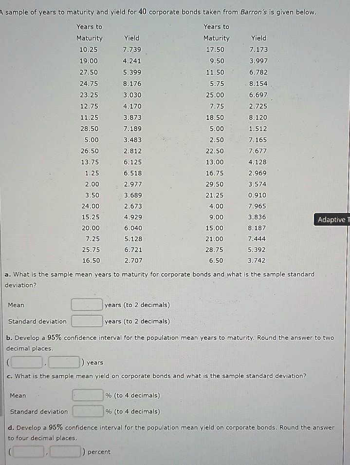 A sample of years to maturity and yield for 40 corporate bonds taken from Barron's is given below.

Years to Maturity Yield
10.25 7.739
17.50 7.173
19.00 4.241
9.50 3.997
27.50 5.399
11.50 6.782
24.75 8.176
5.75 8.154
23.25 3.030
25.00 6.697
12.75 4.170
7.75 2.725
11.25 3.873
18.50 8.120
28.50 7.189
5.00 1.512
5.00 3.483
2.50 7.165
26.50 2.812
22.50 7.677
13.75 6.125
13.00 4.128
1.25 6.518
16.75 2.969
2.00 2.977
29.50 3.574
3.50 3.689
21.25 0.910
24.00 2.673
4.00 7.965
15.25 4.929
9.00 3.836
20.00 6.040
15.00 8.187
7.25 5.128
21.00 7.444
25.75 6.721
28.75 5.392
16.50 2.707
6.50 3.742

a. What is the sample mean years to maturity for corporate bonds and what is the sample standard deviation?

Mean years (to 2 decimals)
Standard deviation years (to 2 decimals)

b. Develop a 95% confidence interval for the population mean years to maturity. Round the answer to two decimal places.
( , ) years

c. What is the sample mean yield on corporate bonds and what is the sample standard deviation?

Mean % (to 4 decimals)
Standard deviation % (to 4 decimals)

d. Develop a 95% confidence interval for the population mean yield on corporate bonds. Round the answer to four decimal places.
( , ) percent