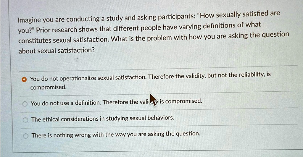 Imagine you are conducting a study and asking participants: "How sexually satisfied are
you?" Prior research shows that different people have varying definitions of what
constitutes sexual satisfaction. What is the problem with how you are asking the question
about sexual satisfaction?
• You do not operationalize sexual satisfaction. Therefore the validity, but not the reliability, is
compromised.
- You do not use a definition. Therefore the validity is compromised.
The ethical considerations in studying sexual behaviors.
There is nothing wrong with the way you are asking the question.