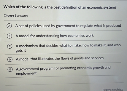 Which of the following is the best definition of an economic system?
Choose 1 answer:
(A) A set of policies used by government to regulate what is produced
(B) A model for understanding how economies work
(C) A mechanism that decides what to make, how to make it, and who gets it
(D) A model that illustrates the flows of goods and services
(E) A government program for promoting economic growth and employment