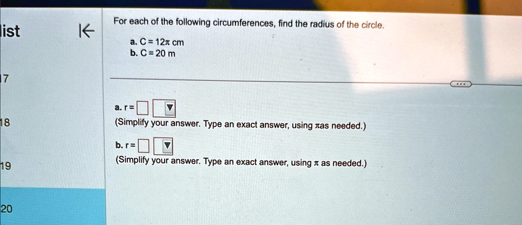 For each of the following circumferences, find the radius of the circle.
a. C = 12π cm
b. C = 20 m
a. r = 
(Simplify your answer. Type an exact answer, using π as needed.)
b. r = 
(Simplify your answer. Type an exact answer, using π as needed.)