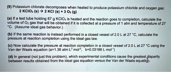 (9) Potassium chlorate decomposes when heated to produce potassium chloride and oxygen gas: 2 KClO? (s) ? 2 KCl (s) + 3 O? (g) (a) If a test tube holding 87 g KClO? is heated and the reaction goes to completion, calculate the volume of O? gas that will be obtained if it is collected at a pressure of 1 atm and temperature of 27 °C. (Assume ideal gas behavior.) (b) If the same reaction is instead performed in a closed vessel of 2.0 L at 27 °C, calculate the pressure at reaction completion using the ideal gas law. (c) Now calculate the pressure at reaction completion in a closed vessel of 2.0 L at 27 °C using the Van der Waals equation (a=1.36 atm L² mol?², b=0.03186 L mol?¹) (d) In general (not just this problem), which experimental conditions cause the greatest disparity between results obtained from the ideal gas equation versus the Van der Waals equation.