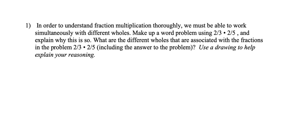 1) In order to understand fraction multiplication thoroughly, we must be able to work simultaneously with different wholes. Make up a word problem using 2/3 • 2/5 , and explain why this is so. What are the different wholes that are associated with the fractions in the problem 2/3 • 2/5 (including the answer to the problem)? Use a drawing to help explain your reasoning.