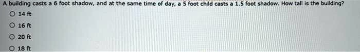 A building casts a 6 foot shadow, and at the same time of day, a 5 foot child casts a 1.5 foot shadow. How tall is the building?
14 ft
16 ft
20 ft
18 ft