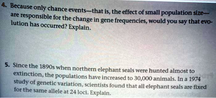 4. Because only chance events—that is, the effect of small population size—are responsible for the change in gene frequencies, would you say that evolution has occurred? Explain.

5. Since the 1890s when northern elephant seals were hunted almost to extinction, the populations have increased to 30,000 animals. In a 1974 study of genetic variation, scientists found that all elephant seals are fixed for the same allele at 24 loci. Explain.