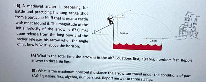#6) A medieval archer is preparing for battle and practicing his long range shot from a particular bluff that is near a castle with moat around it. The magnitude of the initial velocity of the arrow is 67.0 m/s upon release from the long bow and the archer releases his arrow when the angle of his bow is 32.0° above the horizon.

(A) What is the total time the arrow is in the air? Equations first, algebra, numbers last. Report answer to three sig figs.

(B) What is the maximum horizontal distance the arrow can travel under the conditions of part (A)? Equations first, algebra, numbers last. Report answer to three sig figs.