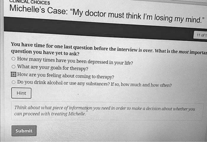 Michelle's Case: "My doctor must think I'm losing my mind."

You have time for one last question before the interview is over. What is the most important question you have yet to ask?

How many times have you been depressed in your life?
What are your goals for therapy?
How are you feeling about coming to therapy?
Do you drink alcohol or use any substances? If so, how much and how often?

Hint

Think about what piece of information you need in order to make a decision about whether you can proceed with treating Michelle.