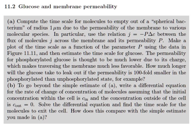 11.2 Glucose and membrane permeability
(a) Compute the time scale for molecules to empty out of a s̈pherical bacteriumöf radius 1 µm due to the permeability of the membrane to various molecular species. In particular, use the relation j = -PΔ c between the flux of molecules j across the membrane and its permeability P. Make a plot of the time scale as a function of the parameter P using the data in Figure 11.11, and then estimate the time scale for glucose. The permeability for phosphorylated glucose is thought to be much lower due to its charge, which makes traversing the membrane much less favorable. How much longer will the glucose take to leak out if the permeability is 100-fold smaller in the phosphorylated than unphosphorylated state, for example?
(b) To go beyond the simple estimate of (a), write a differential equation for the rate of change of concentration of molecules assuming that the initial concentration within the cell is cin and the concentration outside of the cell is cout = 0. Solve the differential equation and find the time scale for the molecules to exit the cell. How does this compare with the simple estimate you made in (a)?