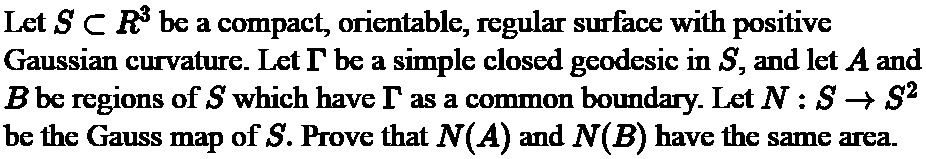 Let S ? R³ be a compact, orientable, regular surface with positive Gaussian curvature. Let ? be a simple closed geodesic in S, and let A and B be regions of S which have ? as a common boundary. Let N : S ? S² be the Gauss map of S. Prove that N(A) and N(B) have the same area.