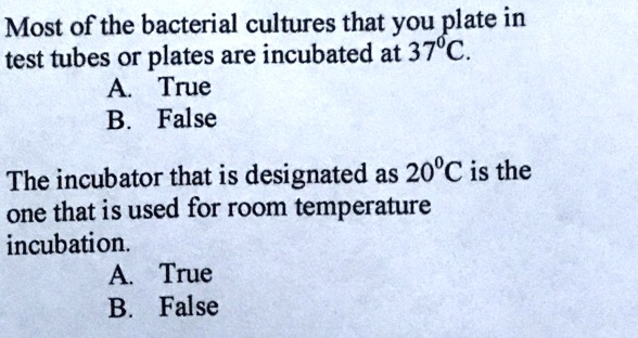 Most of the bacterial cultures that you plate in
test tubes or plates are incubated at 37°C.
A. True
B. False

The incubator that is designated as 20°C is the
one that is used for room temperature
incubation.
A. True
B. False