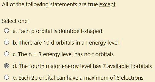All of the following statements are true except
Select one:
a. Each p orbital is dumbbell-shaped.
b. There are 10 d orbitals in an energy level
c. The n = 3 energy level has no f orbitals
d. The fourth major energy level has 7 available f orbitals
e. Each 2p orbital can have a maximum of 6 electrons