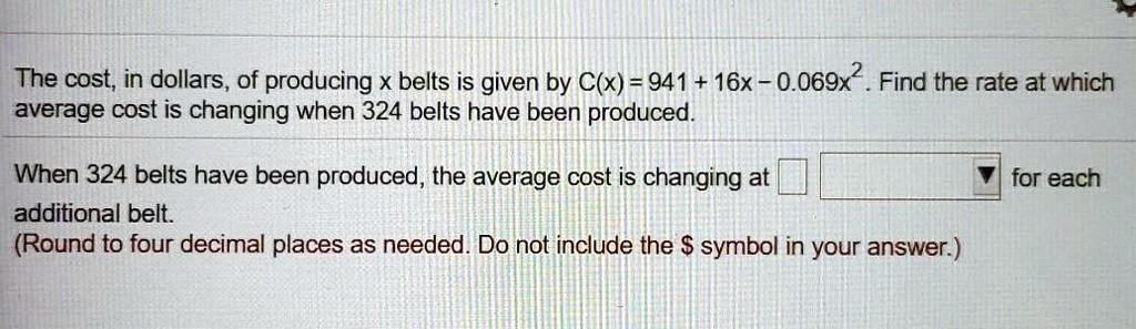The cost, in dollars, of producing x belts is given by C(x) = 941 + 16x - 0.069x^2. Find the rate at which average cost is changing when 324 belts have been produced.
When 324 belts have been produced, the average cost is changing at for each additional belt.
(Round to four decimal places as needed. Do not include the symbol in your answer.)