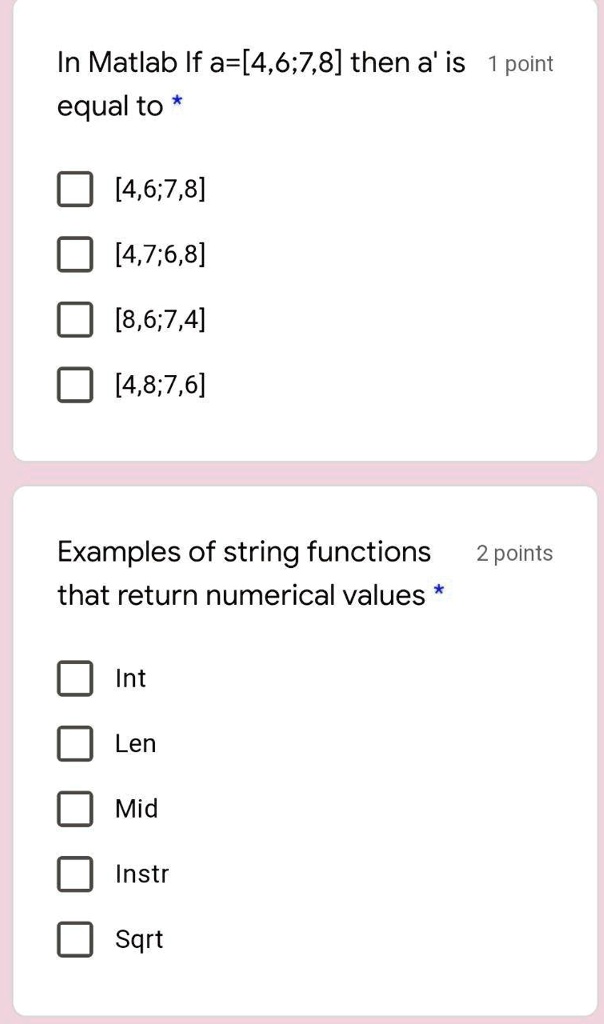 In Matlab If a=[4,6;7,8] then a' is 1 point
equal to *
[4,6;7,8]
[4,7;6,8]
[8,6;7,4]
[4,8;7,6]
Examples of string functions
that return numerical values *
Int
Len
Mid
Instr
Sqrt
2 points