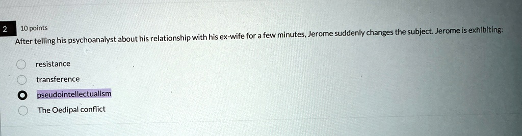 2
10 points
After telling his psychoanalyst about his relationship with his ex-wife for a few minutes, Jerome suddenly changes the subject. Jerome is exhibiting:
resistance
transference
pseudointellectualism
The Oedipal conflict