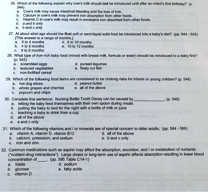 26. Which of the following explain why cow's milk should not be introduced until after an infant's first birthday? (p. 544)
a. Cow's milk may cause intestinal bleeding and the loss of iron.
b. Calcium in cow's milk may prevent iron absorption from other foods.
c. Vitamin C in cow's milk may result in excessive iron absorbed from other foods.
d. a and b only
e. b and c only
27. At about what age should the first soft or semi-liquid solid food be introduced into a baby's diet? (pp. 544 - 545)
[This answer is a range of months.]
a. 0 to 4 months
d. 8 to 10 months
b. 4 to 6 months
e. 10 to 12 months
c. 6 to 8 months
28. What type of iron-rich baby food (mixed with breast milk, formula or water) should be introduced to a baby first? (p. 545)
a. scrambled eggs
d. pureed legumes
b. textured vegetables
e. finely cut fish
c. iron-fortified cereal
29. Which of the following food items are considered to be choking risks for infants or young children? (p. 546)
a. hot dog slices
d. peanut butter
b. whole grapes and cherries
e. all of the above
c. popcorn and chips
30. Complete this sentence: Nursing Bottle Tooth Decay can be caused by . (p. 548)
a. letting the baby feed themselves with their own spoon during meals
b. putting the baby to bed for the night with a bottle of milk or juice
c. teaching a baby to drink from a cup
d. all of the above
e. a and c only
31. Which of the following vitamins and / or minerals are of special concern to older adults. (pp. 584 - 586)
a. vitamin A, vitamin D, vitamin B12
d. all of the above
b. calcium, potassium, and sodium
e. b and c only
c. iron and zinc
32. Common medications such as aspirin may affect the absorption, excretion, and / or metabolism of nutrients ("nutrient-drug interactions"). Large doses or long-term use of aspirin affects absorption resulting in lower blood concentration of . (pp. 595 Table C14-1)
a. folate
d. sodium
b. glucose
e. fatty acids
c. vitamin D