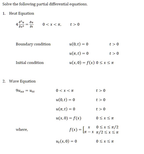 Solve the following partial differential equations.

1. Heat Equation
4 ?²u/?x² = ?u/?t  0 < x < ?, t > 0
Boundary condition  u(0, t) = 0  t > 0
  u(?, t) = 0  t > 0
Initial condition  u(x, 0) = f(x) 0 ? x ? ?

2. Wave Equation
9uxx = utt  0 < x < ?  t > 0
  u(0, t) = 0  t > 0
  u(?, t) = 0  t > 0
  u(x, 0) = f(x)  0 ? x ? ?
where,  f(x) = x 0 ? x ? ?/2, ? - x ?/2 ? x ? ?
  ut(x, 0) = 0  0 ? x ? ?